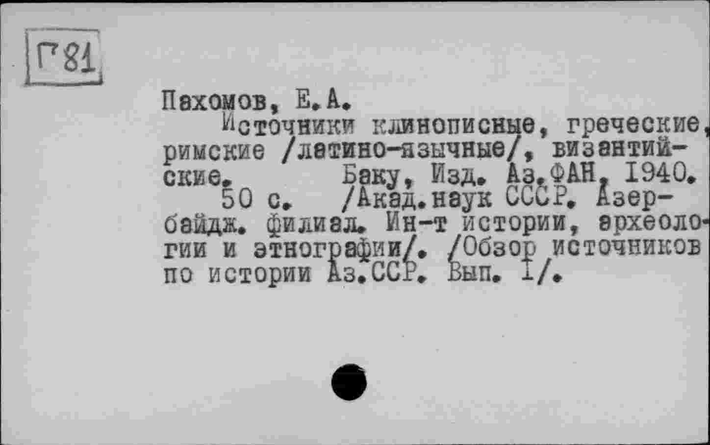 ﻿|rgj,
Пахомов, E.A.
Источники клинописные, греческие римские /латино-язычные/, византийские.	Баку, Изд. Аз.ФАН. 1940.
50 с.	/Акад.наук СССР. Азер-
байдж. филиал. Ин-т истории, археоло' гии и этнографии/. /Обзор источников по истории Аз.ССР. Вып. I/.